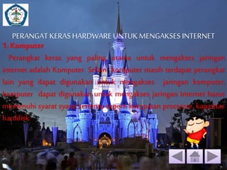 PERANGAT KERAS HARDWARE UNTUK MENGAKSES INTERNET 
1. Komputer 
Perangkat keras yang paling utama untuk mengakses jaringan 
internet adalah Komputer. Selain komputer masih terdapat perangkat 
lain yang dapat digunakan untuk mengakses jaringan komputer, 
komputer dapat digunakan untuk mengakses jaringan Internet harus 
memenuhi syarat syarat tertentu seperti kecepatan processor, kapasitas 
harddisk. 
 