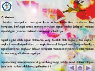 2. Modem 
Modem merupakan perangkat keras untuk komunikasi tambahan bagi 
komputer, berfungsi untuk mengkonversikan signal analog (telepon) menjadi 
signal digital (komputer) dan demikian juga sebaliknya. 
Signal digital ialah signal elektronik, yang diwakili oleh angka 0 dan angka 1, 
angka 1 mewaili signal hidup dan angka 0 mewakili signal mati. Dengan demikian 
signal kombinasi angkalah sebuah komputer mampu mengkonversi data menjadi 
bentuk teks, grafik dan sebagainya. 
signal analog merupakan bentuk gelombang bunyi melalui kabel elektrik telepon. 
Jenis jenis modem adalah sebagai berikut ini 
 