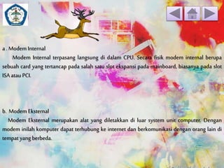a . Modem Internal 
Modem Internal terpasang langsung di dalam CPU. Secara fisik modem internal berupa 
sebuah card yang tertancap pada salah satu slot ekspansi pada mainboard, biasanya pada slot 
ISA atau PCI. 
b. Modem Eksternal 
Modem Eksternal merupakan alat yang diletakkan di luar system unit computer. Dengan 
modem inilah komputer dapat terhubung ke internet dan berkomunikasi dengan orang lain di 
tempat yang berbeda. 
 