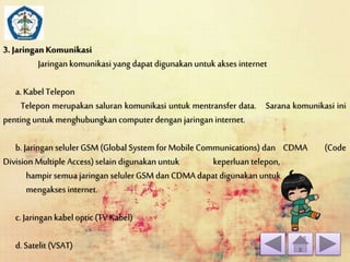 3. Jaringan Komunikasi 
Jaringan komunikasi yang dapat digunakan untuk akses internet 
a. Kabel Telepon 
Telepon merupakan saluran komunikasi untuk mentransfer data. Sarana komunikasi ini 
penting untuk menghubungkan computer dengan jaringan internet. 
b. Jaringan seluler GSM (Global System for Mobile Communications) dan CDMA (Code 
Division Multiple Access) selain digunakan untuk keperluan telepon, 
hampir semua jaringan seluler GSM dan CDMA dapat digunakan untuk 
mengakses internet. 
c. Jaringan kabel optic (TV Kabel) 
d. Satelit (VSAT) 
 