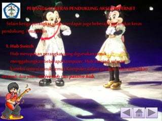 PERANGKAT KERAS PENDUKUNG AKSES INTERNET 
Selain ketiga perangkat utama terdapat juga beberapa perangkat keras 
pendukung. Antara lain 
1. Hub Switch 
Hub merupakan perangkat yang digunakan untuk 
menggabungkan beberapa Komputer. Hub menjadi saluran 
koneksi sentral untuk semua Komputer dalam jaringan. Hub dibedakan 
menjadi dua yaitu, active hub dan passive hub. 
 