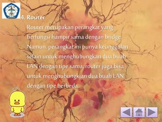 4. Router 
Router merupakan perangkat yang 
berfungsi hampir sama dengan bridge. 
Namun, perangkat ini punya keunggulan 
selain untuk menghubungkan dua buah 
LAN dengan tipe sama, router juga bisa 
untuk menghubungkjan dua buah LAN 
dengan tipe berbeda 
 
