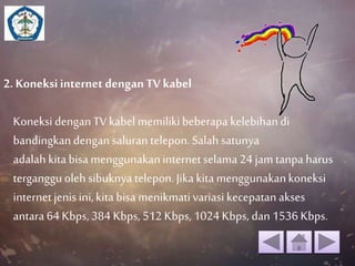 2. Koneksi internet dengan TV kabel 
Koneksi dengan TV kabel memiliki beberapa kelebihan di 
bandingkan dengan saluran telepon. Salah satunya 
adalah kita bisa menggunakan internet selama 24 jam tanpa harus 
terganggu oleh sibuknya telepon. Jika kita menggunakan koneksi 
internet jenis ini, kita bisa menikmati variasi kecepatan akses 
antara 64 Kbps, 384 Kbps, 512 Kbps, 1024 Kbps, dan 1536 Kbps. 
 
