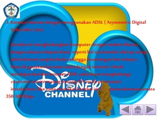 3. Koneksi internet dengan menggunakan ADSL ( Asymmetric Digital 
Subscriber Line) 
Koneksi ini menghubungkan komputer dengan modem khusus 
dengan saluran telepon biasa, seperti hal nya koneksidial up , tetapi 
ada frekuensi yang berbeda sehingga keuntungan line telepon 
biasa di gunakan bersama sama dengan internet. Untuk 
mendapat koneksi internet ADSL anda harus menghubungi 
costumer service masing masing ISP untuk pemesanan 
instalasinya. Jika nada memakai koneksi ini kecepatan aksesnya antara 
350 600 Kbps. 
 