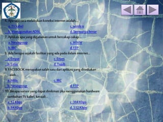 6. Apa saja cara melakukan koneksi internet adalah.... 
a. TV kabel c. wireless 
b. Menggunakan ADSL d. Semuanya benar 
7. Aplikasi apa yang digunakan untuk bercakap cakap.... 
a. Newsgroup c. WWW 
b. IRC d. FTP 
8. Ada berapa sajakah fasilitas yang ada pada dalam internet... 
a. Empat c. Enam 
b. Lima d. Tujuh 
9. FACEBOOK merupakan salah satu dari aplikasi yang disediakan 
oleh.... 
a. Milis c. IRC 
b. Newsgroup d. FTP 
10. Berapa variasi yang dapat dinikmati jika menggunakan hardware 
tambahan TV kabel, kecuali... 
a. 12 Kbps c. 384 Kbps 
b. 64 Kbps d. 512 Kbps 
 