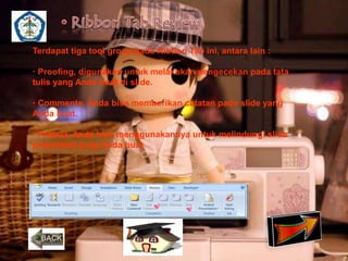Terdapat tiga tool group pada Ribbon Tab ini, antara lain : 
· Proofing, digunakan untuk melakukan pengecekan pada tata 
tulis yang Anda buat di slide. 
· Comments, Anda bisa memberikan catatan pada slide yang 
Anda buat. 
· Protect, Anda bisa menggunakannya untuk melindungi slide 
presentasi yang Anda buat 
 