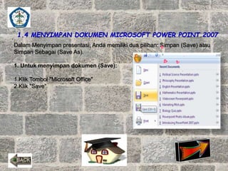 1.4 MENYIMPAN DOKUMEN MICROSOFT POWER POINT 2007 
Dalam Menyimpan presentasi, Anda memiliki dua pilihan: Simpan (Save) atau 
Simpan Sebagai (Save As). 
1. Untuk menyimpan dokumen (Save): 
1.Klik Tombol "Microsoft Office" 
2.Klik "Save“ 
 