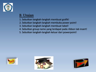 B. Uraian 
1. Sebutkan langkah-langkah membuat grafik! 
2. Sebutkan langkah-langkah membuka power point! 
3. Sebutkan langkah-langkah membuat tabel! 
4. Sebutkan group name yang terdapat pada ribbon tab insert! 
5. Sebutkan langkah-langkah keluar dari powerpoint! 
 