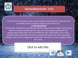 1 menambahan teks dalam power point terdapat empat tipe teks yang dapat kita 
tambahkan dalam presentasi yang kita buat antara lain : 
• 1.teks placeholder 
• Placeholder adalah kota yang dibatasi titik-titik yang menjadi sebagian besar layout 
kotak ini menjadi tempat judul dan teks atau objek seperti grafik,table dan 
gambar.layout slide terdiri dari placeholder teks dan objek dalam suatu variasi 
kombinasi dalam plaholder teks,ketik judul,dan teks pada slide anda.anda dapat 
mengatur ukuran dan menggerakan placeholder dan memformatnya dengan border 
dan warna 
 