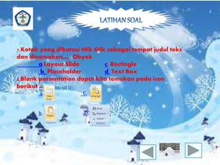 1.Kotak yang dibatasi titik-titik sebagai tempat judul teks 
dan dinamakan….. Obyek 
a.Layout Slide c. Rectingle 
b. Placeholder d. Text Box 
2.Blank persentation dapat kita temukan pada icon 
berikut …… 
a. C. 
b. D. 
 