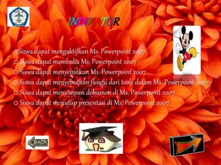 INDIKATOR 
oSiswa dapat mengaktifkan Ms. Powerpoint 2007 
o Siswa dapat membuka Ms. Powerpoint 2007 
o Siswa dapat menyebutkan Ms. Powerpoint 2007 
o Siswa dapat menyebutkan fungsi dari tools dalam Ms. Powerpoint 2007 
o Siswa dapat menyimpan dokumen di Ms. Powerpoint 2007 
o Siswa dapat menutup presentasi di Ms. Powerpoint 2007 
 