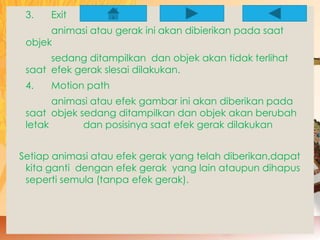 3. Exit 
animasi atau gerak ini akan dibierikan pada saat 
objek 
sedang ditampilkan dan objek akan tidak terlihat 
saat efek gerak slesai dilakukan. 
4. Motion path 
animasi atau efek gambar ini akan diberikan pada 
saat objek sedang ditampilkan dan objek akan berubah 
letak dan posisinya saat efek gerak dilakukan 
Setiap animasi atau efek gerak yang telah diberikan,dapat 
kita ganti dengan efek gerak yang lain ataupun dihapus 
seperti semula (tanpa efek gerak). 
 