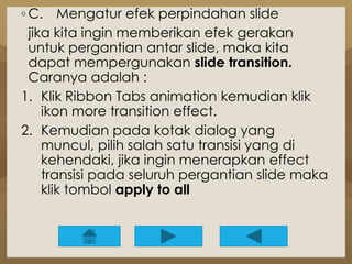 ◦ C. Mengatur efek perpindahan slide 
jika kita ingin memberikan efek gerakan 
untuk pergantian antar slide, maka kita 
dapat mempergunakan slide transition. 
Caranya adalah : 
1. Klik Ribbon Tabs animation kemudian klik 
ikon more transition effect. 
2. Kemudian pada kotak dialog yang 
muncul, pilih salah satu transisi yang di 
kehendaki, jika ingin menerapkan effect 
transisi pada seluruh pergantian slide maka 
klik tombol apply to all 
 