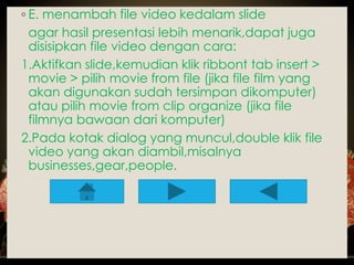 ◦ E. menambah file video kedalam slide 
agar hasil presentasi lebih menarik,dapat juga 
disisipkan file video dengan cara: 
1.Aktifkan slide,kemudian klik ribbont tab insert > 
movie > pilih movie from file (jika file film yang 
akan digunakan sudah tersimpan dikomputer) 
atau pilih movie from clip organize (jika file 
filmnya bawaan dari komputer) 
2.Pada kotak dialog yang muncul,double klik file 
video yang akan diambil,misalnya 
businesses,gear,people. 
 