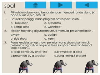 soal 
I. Pilihlah jawaban yang benar dengan memberi tanda silang (x) 
pada huruf, a,b,c, atau d 
1. Hasil akhir penggunaan program powerpoint ialah … 
a. Dokumen c. presentasi 
b. kertas kerja d. worksheet 
2. Ribbon tab yang digunakan untuk memulai presentasi ialah .. 
a.view c. design 
b. side show d. insert 
3. Pada jendela set up show, perintah yang digunakan untuk 
presentasi agar slide berjalan terus sampai menekan tombol 
Escc adalah… 
a. loop contiously until “Esc” c.browsed at a kiosk 
b.presented by a speaker d.using timing,if present 
 