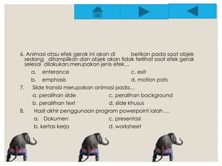 6. Animasi atau efek gerak ini akan di berikan pada saat objek 
sedang ditampilkan dan objek akan tidak terlihat saat efek gerak 
selesai dilakukan,merupakan jenis efek… 
a. enterance c. exit 
b. emphasis d. motion pats 
7. Slide transisi merupakan animasi pada… 
a. peralihan slide c. peralihan background 
b. peraliihan text d. slide khusus 
8. Hasil akhir penggunaan program powerpoint ialah … 
a. Dokumen c. presentasi 
b. kertas kerja d. worksheet 
 