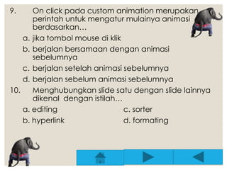 9. On click pada custom animation merupakan 
perintah untuk mengatur mulainya animasi 
berdasarkan… 
a. jika tombol mouse di klik 
b. berjalan bersamaan dengan animasi 
sebelumnya 
c. berjalan setelah animasi sebelumnya 
d. berjalan sebelum animasi sebelumnya 
10. Menghubungkan slide satu dengan slide lainnya 
dikenal dengan istilah… 
a. editing c. sorter 
b. hyperlink d. formating 
 