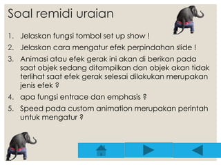 Soal remidi uraian 
1. Jelaskan fungsi tombol set up show ! 
2. Jelaskan cara mengatur efek perpindahan slide ! 
3. Animasi atau efek gerak ini akan di berikan pada 
saat objek sedang ditampilkan dan objek akan tidak 
terlihat saat efek gerak selesai dilakukan merupakan 
jenis efek ? 
4. apa fungsi entrace dan emphasis ? 
5. Speed pada custom animation merupakan perintah 
untuk mengatur ? 
 
