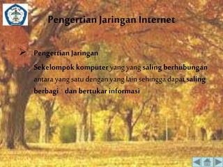 Pengertian Jaringan Internet 
 Pengertian Jaringan 
Sekelompok komputer yang yang saling berhubungan 
antara yang satu dengan yang lain sehingga dapat saling 
berbagi dan bertukar informasi 
 