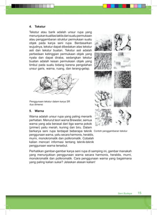 Seni Budaya 15 
4. Tekstur 
Tekstur atau barik adalah unsur rupa yang 
menunjukan kualitas taktis dari suatu permukaan 
atau penggambaran struktur permukaan suatu 
objek pada karya seni rupa. Berdasarkan 
wujudnya, tekstur dapat dibedakan atas tekstur 
asli dan tekstur buatan. Tekstur asli adalah 
perbedaan ketinggian permukaan objek yang 
nyata dan dapat diraba, sedangkan tekstur 
buatan adalah kesan permukaan objek yang 
timbul pada suatu bidang karena pengolahan 
unsur garis, warna, ruang, dan terang-gelap. 
5. Warna 
Warna adalah unsur rupa yang paling menarik 
perhatian. Menurut teori warna Brewster, semua 
warna yang ada berasal dari tiga warna pokok 
(primer) yaitu merah, kuning dan biru. Dalam 
berkarya seni rupa terdapat beberapa teknik 
Contoh penggambaran tekstur 
penggunaan warna, yaitu secara harmonis, heraldis, 
murni, monokromatik dan polikromatik. Cobalah 
kalian mencari informasi tentang teknik-teknik 
penggunaan warna tersebut. 
Perhatikan gambar-gambar karya seni rupa di samping ini, gambar manakah 
yang menunjukkan penggunaan warna secara harmonis, heraldis, murni, 
monokromatik dan polikromatik. Cara penggunaan warna yang bagaimana 
yang paling kalian sukai? Jelaskan alasan kalian! 
Penggunaan tekstur dalam karya SR 
dua dimensi 
 