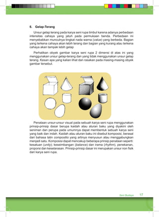 6. Gelap-Terang 
Unsur gelap terang pada karya seni rupa timbul karena adanya perbedaan 
intensitas cahaya yang jatuh pada permukaan benda. Perbedaan ini 
menyebabkan munculnya tingkat nada warna (value) yang berbeda. Bagian 
yang terkena cahaya akan lebih terang dan bagian yang kurang atau terkena 
cahaya akan tampak lebih gelap 
Perhatikan obyek gambar karya seni rupa 2 dimensi di atas ini yang 
menggunakan unsur gelap-terang dan yang tidak menggunakan unsur gelap 
terang. Kesan apa yang kalian lihat dan rasakan pada masing-masing obyek 
gambar tersebut. 
Penataan unsur-unsur visual pada sebuah karya seni rupa menggunakan 
prinsip-prinsip dasar berupa kaidah atau aturan baku yang diyakini oleh 
seniman dan perupa pada umumnya dapat membentuk sebuah karya seni 
yang baik dan indah. Kaidah atau aturan baku ini disebut komposisi, berasal 
dari bahasa latin compositio yang artinya menyusun atau menggabungkan 
menjadi satu. Komposisi dapat mencakup beberapa prinsip penataan seperti: 
kesatuan (unity); keseimbangan (balance) dan irama (rhythm), penekanan, 
proporsi dan keselarasan. Prinsip-prinsip dasar ini merupakan unsur non fisik 
dari karya seni rupa. 
Seni Budaya 17 
 