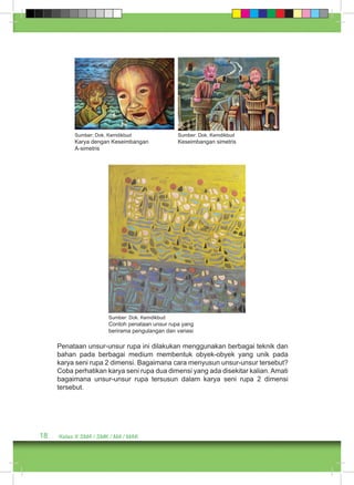 Sumber: Dok. Kemdikbud 
Karya dengan Keseimbangan 
A-simetris 
18 Kelas X SMA / SMK / MA / MAK 
Sumber: Dok. Kemdikbud 
Keseimbangan simetris 
Sumber: Dok. Kemdikbud 
Contoh penataan unsur rupa yang 
berirama pengulangan dan variasi 
Penataan unsur-unsur rupa ini dilakukan menggunakan berbagai teknik dan 
bahan pada berbagai medium membentuk obyek-obyek yang unik pada 
karya seni rupa 2 dimensi. Bagaimana cara menyusun unsur-unsur tersebut? 
Coba perhatikan karya seni rupa dua dimensi yang ada disekitar kalian. Amati 
bagaimana unsur-unsur rupa tersusun dalam karya seni rupa 2 dimensi 
tersebut. 
 