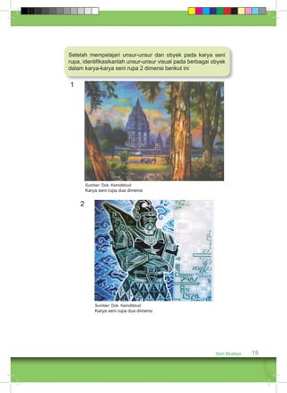 Setelah mempelajari unsur-unsur dan obyek pada karya seni 
rupa, identifikasikanlah unsur-unsur visual pada berbagai obyek 
dalam karya-karya seni rupa 2 dimensi berikut ini 
1 
Seni Budaya 19 
Sumber: Dok. Kemdikbud 
Karya seni rupa dua dimensi 
2 
Sumber: Dok. Kemdikbud 
Karya seni rupa dua dimensi 
 