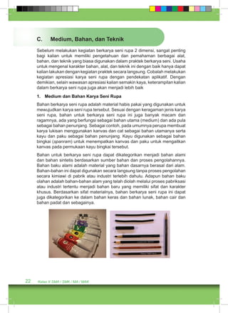 C. Medium, Bahan, dan Teknik 
Sebelum melakukan kegiatan berkarya seni rupa 2 dimensi, sangat penting 
bagi kalian untuk memiliki pengetahuan dan pemahaman berbagai alat, 
bahan, dan teknik yang biasa digunakan dalam praktek berkarya seni. Usaha 
untuk mengenal karakter bahan, alat, dan teknik ini dengan baik hanya dapat 
kalian lakukan dengan kegiatan praktek secara langsung. Cobalah melakukan 
kegiatan apresiasi karya seni rupa dengan pendekatan aplikatif. Dengan 
demikian, selain wawasan apresiasi kalian semakin kaya, keterampilan kalian 
dalam berkarya seni rupa juga akan menjadi lebih baik 
1. Medium dan Bahan Karya Seni Rupa 
Bahan berkarya seni rupa adalah material habis pakai yang digunakan untuk 
mewujudkan karya seni rupa tersebut. Sesuai dengan keragaman jenis karya 
seni rupa, bahan untuk berkarya seni rupa ini juga banyak macam dan 
ragamnya, ada yang berfungsi sebagai bahan utama (medium) dan ada pula 
sebagai bahan penunjang. Sebagai contoh, pada umumnya perupa membuat 
karya lukisan menggunakan kanvas dan cat sebagai bahan utamanya serta 
kayu dan paku sebagai bahan penunjang. Kayu digunakan sebagai bahan 
bingkai (spanram) untuk menempatkan kanvas dan paku untuk mengaitkan 
kanvas pada permukaan kayu bingkai tersebut. 
Bahan untuk berkarya seni rupa dapat dikategorikan menjadi bahan alami 
dan bahan sintetis berdasarkan sumber bahan dan proses pengolahannya. 
Bahan baku alami adalah material yang bahan dasarnya berasal dari alam. 
Bahan-bahan ini dapat digunakan secara langsung tanpa proses pengolahan 
secara kimiawi di pabrik atau industri terlebih dahulu. Adapun bahan baku 
olahan adalah bahan-bahan alam yang telah diolah melalui proses pabriksasi 
atau industri tertentu menjadi bahan baru yang memiliki sifat dan karakter 
khusus. Berdasarkan sifat materialnya, bahan berkarya seni rupa ini dapat 
juga dikategorikan ke dalam bahan keras dan bahan lunak, bahan cair dan 
bahan padat dan sebagainya. 
22 Kelas X SMA / SMK / MA / MAK 
 