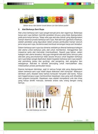 2. Alat Berkarya Seni Rupa 
Alat untuk berkarya seni rupa sangat banyak jenis dan ragamnya. Beberapa 
karya seni rupa bahkan memiliki peralatan khusus yang tidak dipergunakan 
pada jenis karya lainnya. Tetapi ada juga alat atau bahan yang dipergunakan 
hampir disemua proses berkarya seni rupa. Alat-alat tulis (gambar) misalnya, 
adalah peralatan yang digunakan dalam proses pembuatan hampir seluruh 
jenis karya seni rupa, terutama saat membuat rancangan karya seni tersebut. 
Dalam berkarya seni rupa dua dimensi setidaknya dikenal beberapa kategori 
alat utama untuk berkarya yaitu alat untuk membentuk, menggambar dan 
mewarnai serta alat mencetak (mendupilkasi). Seperti juga bahan, selain 
kategori alat utama tersebut, kita juga mengenal alat-alat bantu lainnya yaitu 
alat-alat yang peruntukannya tidak secara khusus untuk kegiatan berkarya 
seni rupa tetapi sangat diperlukan dalam kegiatan berkarya seni rupa seperti: 
alat pemotong (pisau dan gunting), alat pengering, alat pengukur dan 
sebagainya. Alat-alat ini bersifat penunjang untuk memudahkan atau 
melancarkan proses pembuatan karya. 
Karena kemajuan teknologi, saat ini semua fungsi alat yang dipergunakan 
dalam berkarya seni rupa relatif dapat dilakukan oleh komputer. Walaupun 
demikian perlu disadari betul bahwa komputer hanyalah alat bantu. Karya 
seni bagaimanapun juga membutuhkan kepekaan rasa yang sulit dihasilkan 
oleh program komputer. Kepekaan rasa adalah kompetensi unik dan khas 
yang hanya dimilki manusia, berbeda antara satu orang dengan orang 
lainnya. 
Seni Budaya 23 
Bahan keras dan bahan lunak bahan cair dan bahan padat 
Ala-alat bekarya seni lukis 
 