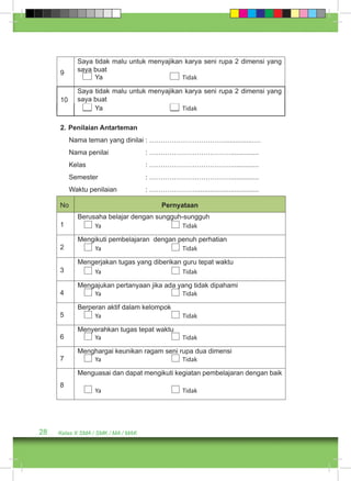 9 
Saya tidak malu untuk menyajikan karya seni rupa 2 dimensi yang 
saya buat 
Ya Tidak 
10 
Saya tidak malu untuk menyajikan karya seni rupa 2 dimensi yang 
saya buat 
Ya Tidak 
2. Penilaian Antarteman 
Nama teman yang dinilai : ……………………………...............…. 
Nama penilai : ………………………………............... 
Kelas : ………………………………............... 
Semester : ………………………………............... 
Waktu penilaian : …………………................................. 
No Pernyataan 
1 
Berusaha belajar dengan sungguh-sungguh 
Ya Tidak 
2 
Mengikuti pembelajaran dengan penuh perhatian 
Ya Tidak 
3 
Mengerjakan tugas yang diberikan guru tepat waktu 
Ya Tidak 
4 
Mengajukan pertanyaan jika ada yang tidak dipahami 
Ya Tidak 
5 
Berperan aktif dalam kelompok 
Ya Tidak 
6 
Menyerahkan tugas tepat waktu 
Ya Tidak 
7 
Menghargai keunikan ragam seni rupa dua dimensi 
Ya Tidak 
8 
Menguasai dan dapat mengikuti kegiatan pembelajaran dengan baik 
Ya Tidak 
28 Kelas X SMA / SMK / MA / MAK 
 