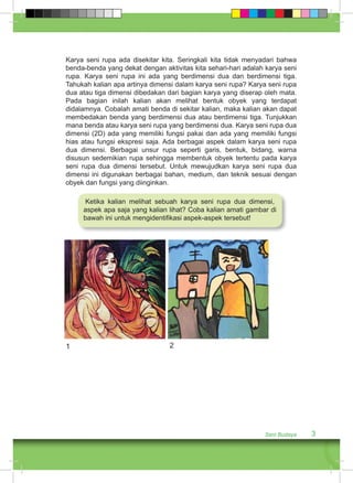 Karya seni rupa ada disekitar kita. Seringkali kita tidak menyadari bahwa 
benda-benda yang dekat dengan aktivitas kita sehari-hari adalah karya seni 
rupa. Karya seni rupa ini ada yang berdimensi dua dan berdimensi tiga. 
Tahukah kalian apa artinya dimensi dalam karya seni rupa? Karya seni rupa 
dua atau tiga dimensi dibedakan dari bagian karya yang diserap oleh mata. 
Pada bagian inilah kalian akan melihat bentuk obyek yang terdapat 
didalamnya. Cobalah amati benda di sekitar kalian, maka kalian akan dapat 
membedakan benda yang berdimensi dua atau berdimensi tiga. Tunjukkan 
mana benda atau karya seni rupa yang berdimensi dua. Karya seni rupa dua 
dimensi (2D) ada yang memiliki fungsi pakai dan ada yang memiliki fungsi 
hias atau fungsi ekspresi saja. Ada berbagai aspek dalam karya seni rupa 
dua dimensi. Berbagai unsur rupa seperti garis, bentuk, bidang, warna 
disusun sedemikian rupa sehingga membentuk obyek tertentu pada karya 
seni rupa dua dimensi tersebut. Untuk mewujudkan karya seni rupa dua 
dimensi ini digunakan berbagai bahan, medium, dan teknik sesuai dengan 
obyek dan fungsi yang diinginkan. 
Ketika kalian melihat sebuah karya seni rupa dua dimensi, 
aspek apa saja yang kalian lihat? Coba kalian amati gambar di 
bawah ini untuk mengidentifikasi aspek-aspek tersebut! 
Seni Budaya 3 
1 2 
 