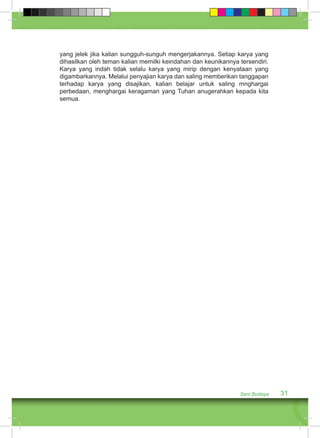 yang jelek jika kalian sungguh-sunguh mengerjakannya. Setiap karya yang 
dihasilkan oleh teman kalian memilki keindahan dan keunikannya tersendiri. 
Karya yang indah tidak selalu karya yang mirip dengan kenyataan yang 
digambarkannya. Melalui penyajian karya dan saling memberikan tanggapan 
terhadap karya yang disajikan, kalian belajar untuk saling mnghargai 
perbedaan, menghargai keragaman yang Tuhan anugerahkan kepada kita 
semua. 
Seni Budaya 31 
