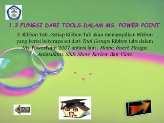 1.3 FUNGSI DARI TOOLS DALAM MS. POWER POINT 
3. Ribbon Tab : Setiap Ribbon Tab akan menampilkan Ribbon 
yang berisi beberapa set dariTool Groups. Ribbon tabs dalam 
Ms. PowerPoint 2007 antara lain : Home, Insert, Design, 
Animations, Slide Show, Review , danView. 
 