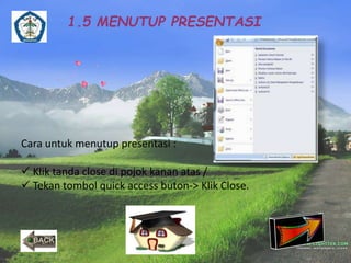 1.5 MENUTUP PRESENTASI 
Cara untuk menutup presentasi : 
 Klik tanda close di pojok kanan atas / 
 Tekan tombol quick access buton-> Klik Close. 
 