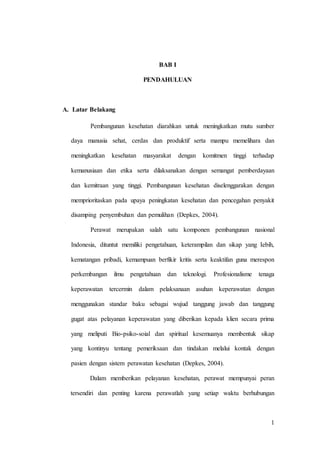 1
BAB I
PENDAHULUAN
A. Latar Belakang
Pembangunan kesehatan diarahkan untuk meningkatkan mutu sumber
daya manusia sehat, cerdas dan produktif serta mampu memelihara dan
meningkatkan kesehatan masyarakat dengan komitmen tinggi terhadap
kemanusiaan dan etika serta dilaksanakan dengan semangat pemberdayaan
dan kemitraan yang tinggi. Pembangunan kesehatan diselenggarakan dengan
memprioritaskan pada upaya peningkatan kesehatan dan pencegahan penyakit
disamping penyembuhan dan pemulihan (Depkes, 2004).
Perawat merupakan salah satu komponen pembangunan nasional
Indonesia, dituntut memiliki pengetahuan, keterampilan dan sikap yang Iebih,
kematangan pribadi, kemampuan berfikir kritis serta keaktifan guna merespon
perkembangan ilmu pengetahuan dan teknologi. Profesionalisme tenaga
keperawatan tercermin dalam pelaksanaan asuhan keperawatan dengan
menggunakan standar baku sebagai wujud tanggung jawab dan tanggung
gugat atas pelayanan keperawatan yang diberikan kepada klien secara prima
yang meliputi Bio-psiko-soial dan spiritual kesemuanya membentuk sikap
yang kontinyu tentang pemeriksaan dan tindakan melalui kontak dengan
pasien dengan sistem perawatan kesehatan (Depkes, 2004).
Dalam memberikan pelayanan kesehatan, perawat mempunyai peran
tersendiri dan penting karena perawatlah yang setiap waktu berhubungan
 