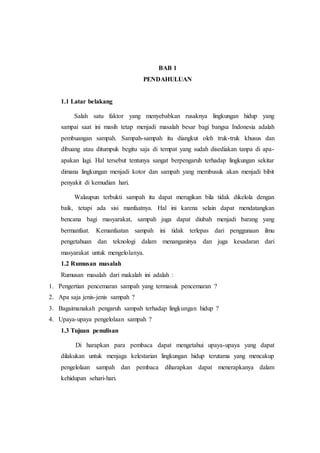 BAB 1
PENDAHULUAN
1.1 Latar belakang
Salah satu faktor yang menyebabkan rusaknya lingkungan hidup yang
sampai saat ini masih tetap menjadi masalah besar bagi bangsa Indonesia adalah
pembuangan sampah. Sampah-sampah itu diangkut oleh truk-truk khusus dan
dibuang atau ditumpuk begitu saja di tempat yang sudah disediakan tanpa di apa-
apakan lagi. Hal tersebut tentunya sangat berpengaruh terhadap lingkungan sekitar
dimana lingkungan menjadi kotor dan sampah yang membusuk akan menjadi bibit
penyakit di kemudian hari.
Walaupun terbukti sampah itu dapat merugikan bila tidak dikelola dengan
baik, tetapi ada sisi manfaatnya. Hal ini karena selain dapat mendatangkan
bencana bagi masyarakat, sampah juga dapat diubah menjadi barang yang
bermanfaat. Kemanfaatan sampah ini tidak terlepas dari penggunaan ilmu
pengetahuan dan teknologi dalam menanganinya dan juga kesadaran dari
masyarakat untuk mengelolanya.
1.2 Rumusan masalah
Rumusan masalah dari makalah ini adalah :
1. Pengertian pencemaran sampah yang termasuk pencemaran ?
2. Apa saja jenis-jenis sampah ?
3. Bagaimanakah pengaruh sampah terhadap lingkungan hidup ?
4. Upaya-upaya pengelolaan sampah ?
1.3 Tujuan penulisan
Di harapkan para pembaca dapat mengetahui upaya-upaya yang dapat
dilakukan untuk menjaga kelestarian lingkungan hidup terutama yang mencakup
pengelolaan sampah dan pembaca diharapkan dapat menerapkanya dalam
kehidupan sehari-hari.
 