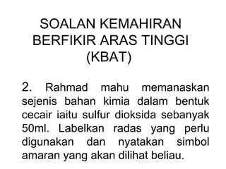 SOALAN KEMAHIRAN
BERFIKIR ARAS TINGGI
(KBAT)
2. Rahmad mahu memanaskan
sejenis bahan kimia dalam bentuk
cecair iaitu sulfur dioksida sebanyak
50ml. Labelkan radas yang perlu
digunakan dan nyatakan simbol
amaran yang akan dilihat beliau.
 