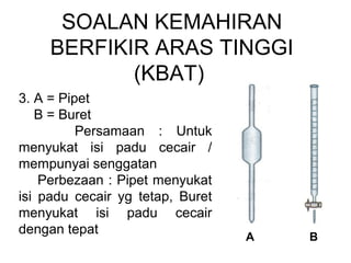SOALAN KEMAHIRAN
BERFIKIR ARAS TINGGI
(KBAT)
3. A = Pipet
B = Buret
Persamaan : Untuk
menyukat isi padu cecair /
mempunyai senggatan
Perbezaan : Pipet menyukat
isi padu cecair yg tetap, Buret
menyukat isi padu cecair
dengan tepat
A B
 