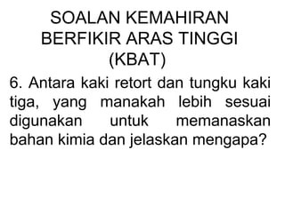 SOALAN KEMAHIRAN
BERFIKIR ARAS TINGGI
(KBAT)
6. Antara kaki retort dan tungku kaki
tiga, yang manakah lebih sesuai
digunakan untuk memanaskan
bahan kimia dan jelaskan mengapa?
 