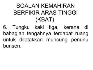 SOALAN KEMAHIRAN
BERFIKIR ARAS TINGGI
(KBAT)
6. Tungku kaki tiga, kerana di
bahagian tengahnya terdapat ruang
untuk diletakkan muncung penunu
bunsen.
 