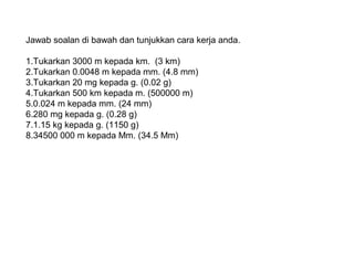Jawab soalan di bawah dan tunjukkan cara kerja anda.
1.Tukarkan 3000 m kepada km. (3 km)
2.Tukarkan 0.0048 m kepada mm. (4.8 mm)
3.Tukarkan 20 mg kepada g. (0.02 g)
4.Tukarkan 500 km kepada m. (500000 m)
5.0.024 m kepada mm. (24 mm)
6.280 mg kepada g. (0.28 g)
7.1.15 kg kepada g. (1150 g)
8.34500 000 m kepada Mm. (34.5 Mm)
 