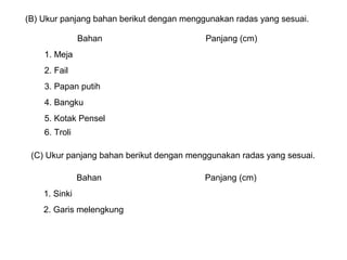 (B) Ukur panjang bahan berikut dengan menggunakan radas yang sesuai.
Bahan Panjang (cm)
1. Meja
2. Fail
3. Papan putih
4. Bangku
5. Kotak Pensel
6. Troli
(C) Ukur panjang bahan berikut dengan menggunakan radas yang sesuai.
Bahan Panjang (cm)
1. Sinki
2. Garis melengkung
 