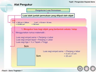 ITeach – Sains Tingkatan 1
Alat Pengukur
Luas ialah jumlah permukaan yang diliputi oleh objek
Pengukuran Luas Permukaan
Unit:
1 m² = 100 cm × 100cm 1 cm² = 10 mm × 10 mm
= 10 000 cm² = 100 mm²
1. Mengukur luas bagi objek yang berbentuk sekata / tetap
1. Menggunakan rumus matematik :
Luas segi empat sama = Panjang x Lebar
Luas segi empat tepat = Panjang x Lebar
Luas segi tiga = ½ x Tapak x Tinggi
Topik 1 Pengenalan Kepada Sains
Luas segi empat sama = Panjang x lebar
= 5 cm x 5 cm
= 25 cm2
5cm
5cm
 