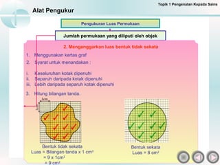 Alat Pengukur
Jumlah permukaan yang diliputi oleh objek
Pengukuran Luas Permukaan
2. Menganggarkan luas bentuk tidak sekata
1. Menggunakan kertas graf
2. Syarat untuk menandakan :
i. Keseluruhan kotak dipenuhi
ii. Separuh daripada kotak dipenuhi
iii. Lebih daripada separuh kotak dipenuhi
Topik 1 Pengenalan Kepada Sains
3. Hitung bilangan tanda.
Bentuk tidak sekata
Luas = Bilangan tanda x 1 cm2
= 9 x 1cm2
= 9 cm2
Bentuk sekata
Luas = 8 cm2
 