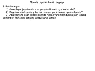 Menulis Laporan Amali Lengkap
8. Perbincangan :
1) Adakah panjang bandul mempengaruhi masa ayunan bandul?
2) Bagaimanakah panjang bandul mempengaruhi masa ayunan bandul?
3) Apakah yang akan berlaku kepada masa ayunan bandul jika jisim ladung
bertambah manakala panjang bandul kekal sama?
 