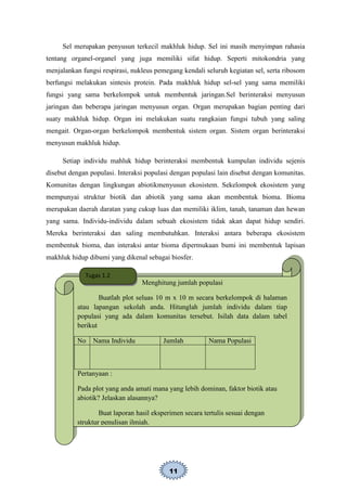 11
Sel merupakan penyusun terkecil makhluk hidup. Sel ini masih menyimpan rahasia
tentang organel-organel yang juga memiliki sifat hidup. Seperti mitokondria yang
menjalankan fungsi respirasi, nukleus pemegang kendali seluruh kegiatan sel, serta ribosom
berfungsi melakukan sintesis protein. Pada makhluk hidup sel-sel yang sama memiliki
fungsi yang sama berkelompok untuk membentuk jaringan.Sel berinteraksi menyusun
jaringan dan beberapa jaringan menyusun organ. Organ merupakan bagian penting dari
suaty makhluk hidup. Organ ini melakukan suatu rangkaian fungsi tubuh yang saling
mengait. Organ-organ berkelompok membentuk sistem organ. Sistem organ berinteraksi
menyusun makhluk hidup.
Setiap individu mahluk hidup berinteraksi membentuk kumpulan individu sejenis
disebut dengan populasi. Interaksi populasi dengan populasi lain disebut dengan komunitas.
Komunitas dengan lingkungan abiotikmenyusun ekosistem. Sekelompok ekosistem yang
mempunyai struktur biotik dan abiotik yang sama akan membentuk bioma. Bioma
merupakan daerah daratan yang cukup luas dan memiliki iklim, tanah, tanaman dan hewan
yang sama. Individu-individu dalam sebuah ekosistem tidak akan dapat hidup sendiri.
Mereka berinteraksi dan saling membutuhkan. Interaksi antara beberapa ekosistem
membentuk bioma, dan interaksi antar bioma dipermukaan bumi ini membentuk lapisan
makhluk hidup dibumi yang dikenal sebagai biosfer.
.
.
Menghitung jumlah populasi
Buatlah plot seluas 10 m x 10 m secara berkelompok di halaman
atau lapangan sekolah anda. Hitunglah jumlah individu dalam tiap
populasi yang ada dalam komunitas tersebut. Isilah data dalam tabel
berikut
No Nama Individu Jumlah Nama Populasi
Pertanyaan :
Pada plot yang anda amati mana yang lebih dominan, faktor biotik atau
abiotik? Jelaskan alasannya?
Buat laporan hasil eksperimen secara tertulis sesuai dengan
struktur penulisan ilmiah.
Tugas 1.2
 