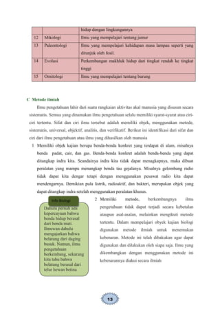 13
hidup dengan lingkungannya
12 Mikologi Ilmu yang mempelajari tentang jamur
13 Paleontologi Ilmu yang mempelajari kehidupan masa lampau seperti yang
ditunjuk oleh fosil.
14 Evolusi Perkembangan makhluk hidup dari tingkat rendah ke tingkat
tinggi
15 Ornitologi Ilmu yang mempelajari tentang burung
C Metode ilmiah
Ilmu pengetahuan lahir dari suatu rangkaian aktivitas akal manusia yang disusun secara
sistematis. Semua yang dinamakan ilmu pengetahuan selalu memiliki syarat-syarat atau ciri-
ciri tertentu. Sifat dan ciri ilmu tersebut adalah memiliki objek, menggunakan metode,
sistematis, universal, objektif, analitis, dan verifikatif. Berikut ini identifikasi dari sifat dan
ciri dari ilmu pengetahuan atau ilmu yang dihasilkan oleh manusia
1 Memiliki objek kajian berupa benda-benda konkret yang terdapat di alam, misalnya
benda padat, cair, dan gas. Benda-benda konkret adalah benda-benda yang dapat
ditangkap indra kita. Seandainya indra kita tidak dapat menagkapnya, maka dibuat
peralatan yang mampu menangkap benda tau gejalanya. Misalnya gelombang radio
tidak dapat kita dengar tetapi dengan menggunakan pesawat radio kita dapat
mendengarnya. Demikian pula listrik, radioaktif, dan bakteri, merupakan objek yang
dapat ditangkap indra setelah menggunakan peralatan khusus.
2 Memiliki metode, berkembangnya ilmu
pengetahuan tidak dapat terjadi secara kebetulan
ataupun asal-asalan, melainkan mengikuti metode
tertentu. Dalam mempelajari obyek kajian biologi
digunakan metode ilmiah untuk menemukan
kebenaran. Metode ini telah dibakukan agar dapat
digunakan dan dilakukan oleh siapa saja. Ilmu yang
dikembangkan dengan menggunakan metode ini
kebenarannya diakui secara ilmiah
Dahulu pernah ada
kepercayaan bahwa
benda hidup berasal
dari benda mati.
Ilmuwan dahulu
mengajarkan bahwa
belatung dari daging
busuk. Namun, ilmu
pengetahuan
berkembang, sekarang
kita tahu bahwa
belatung berasal dari
telur hewan betina
Info Biologi
 