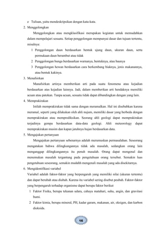 16
e Tulisan, yaitu mendeskripsikan dengan kata-kata.
2. Menggolongkan
Menggolongkan atau mengklasifikasi merupakan kegiatan untuk memudahkan
dalam mempelajari sesuatu. Setiap penggolongan mempunyai dasar dan tujuan tertentu,
misalnya:
1 Penggolongan daun berdasarkan bentuk ujung daun, ukuran daun, serta
permukaan daun berambut atau tidak
2 Penggolongan bunga berdasarkan warnanya, bentuknya, atau baunya
3 Penggolongan hewan berdasarkan cara berkembang biaknya, jenis makanannya,
atau bentuk kakinya.
3. Menafsirkan
Manafsirkan artinya memberikan arti pada suatu fenomena atau kejadian
berdasarkan atas kejadian lainnya. Jadi, dalam memberikan arti hendaknya memiliki
acuan atau patokan. Tanpa acuan, sesuatu tidak dapat dibandingkan dengan yang lain.
4. Memprakirakan
Istilah memprakirakan tidak sama dengan meramalkan. Hal ini disebabkan karena
meramal, seperti yang dilakukan oleh ahli nujum, memiliki dasar yang berbeda dengan
memprakirakan atau memprediksikan. Seorang ahli geologi dapat memprakirakan
terjadinya gempa berdasarkan data-data geologi. Ahli meteorology dapat
memprakirakan musim dan kapan jatuhnya hujan berdasarkan data.
5. Mengajukan pertanyaan
Mengajukan pertanyaan sebenarnya adalah merumuskan permasalahan. Seseorang
mengatakan bahwa dilingkungannya tidak ada masalah, sedangkan orang lain
menganggap dilingkungannya itu penuh masalah. Orang dapat mengenal dan
menemukan masalah tergantung pada pengetahuan orang tersebut. Semakin luas
pengetahuan seseorang, semakin mudahh mengenali masalah yang ada disekitarnya.
6. Mengidentifikasi variabel
Variabel adalah faktor-faktor yang berpengaruh yang memiliki nilai (ukuran tertentu)
dan dapat berubah atau diubah. Karena itu variabel sering disebut peubah. Faktor-faktor
yang berpengaruh terhadap organisme dapat berupa faktor berikut
1 Faktor Fisika, berupa tekanan udara, cahaya matahari, suhu, angin, dan gravitasi
bumi.
2 Faktor kimia, berupa mineral, PH, kadar garam, makanan, air, oksigen, dan karbon
dioksida.
 