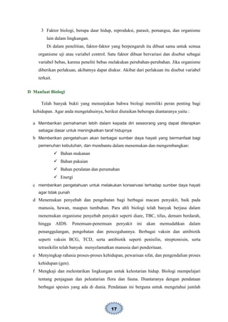 17
3 Faktor biologi, berupa daur hidup, reproduksi, parasit, pemangsa, dan organisme
lain dalam lingkungan.
Di dalam penelitian, faktor-faktor yang berpengaruh itu dibuat sama untuk semua
organisme uji atau variabel control. Satu faktor dibuat bervariasi dan disebut sebagai
variabel bebas, karena peneliti bebas melakukan perubahan-perubahan. Jika organisme
diberikan perlakuan, akibatnya dapat diukur. Akibat dari perlakuan itu disebut variabel
terkait.
D Manfaat Biologi
Telah banyak bukti yang menunjukan bahwa biologi memiliki peran penting bagi
kehidupan. Agar anda mengetahuinya, berikut diuraikan beberapa diantaranya yaitu :
a Memberikan pemahaman lebih dalam kepada diri seseorang yang dapat diterapkan
sebagai dasar untuk meningkatkan taraf hidupnya
b Memberikan pengetahuan akan berbagai sumber daya hayati yang bermanfaat bagi
pemenuhan kebutuhan, dan membantu dalam menemukan dan mengembangkan:
 Bahan makanan
 Bahan pakaian
 Bahan peralatan dan perumahan
 Energi
c memberikan pengetahuan untuk melakukan konservasi terhadap sumber daya hayati
agar tidak punah
d Menemukan penyebab dan pengobatan bagi berbagai macam penyakit, baik pada
manusia, hewan, maupun tumbuhan. Para ahli biologi telah banyak berjasa dalam
menemukan organisme penyebab penyakit seperti diare, TBC, tifus, demam berdarah,
hingga AIDS. Penemuan-penemuan penyakit ini akan memudahkan dalam
penanggulangan, pengobatan dan pencegahannya. Berbagai vaksin dan antibiotik
seperti vaksin BCG, TCD, serta antibiotik seperti penisilin, streptomisin, serta
tetrasikilin telah banyak menyelamatkan manusia dari penderitaan.
e Menyingkap rahasia proses-proses kehidupan, pewarisan sifat, dan pengendalian proses
kehidupan (gen).
f Mengkaji dan melestarikan lingkungan untuk kelestarian hidup. Biologi mempelajari
tentang penjagaan dan peleatarian flora dan fauna. Diantaranya dengan pendataan
berbagai spesies yang ada di dunia. Pendataan ini berguna untuk mengetahui jumlah
 