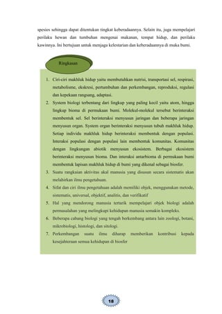 18
spesies sehingga dapat ditentukan tingkat keberadaannya. Selain itu, juga mempelajari
perilaku hewan dan tumbuhan mengenai makanan, tempat hidup, dan perilaku
kawinnya. Ini bertujuan untuk menjaga kelestarian dan keberadaannya di muka bumi.
1. Ciri-ciri makhluk hidup yaitu membutuhkan nutrisi, transportasi sel, respirasi,
metabolisme, ekskresi, pertumbuhan dan perkembangan, reproduksi, regulasi
dan kepekaan rangsang, adaptasi.
2. System biologi terbentang dari lingkup yang paling kecil yaitu atom, hingga
lingkup bioma di permukaan bumi. Molekul-molekul tersebut berinteraksi
membentuk sel. Sel berinteraksi menyusun jaringan dan beberapa jaringan
menyusun organ. System organ berinteraksi menyusun tubuh makhluk hidup.
Setiap individu makhluk hidup berinteraksi membentuk dengan populasi.
Interaksi populasi dengan populasi lain membentuk komunitas. Komunitas
dengan lingkungan abiotik menyusun ekosistem. Berbagai ekosistem
berinteraksi menyusun bioma. Dan interaksi antarbioma di permukaan bumi
membentuk lapisan makhluk hidup di bumi yang dikenal sebagai biosfer.
3. Suatu rangkaian aktivitas akal manusia yang disusun secara sistematis akan
melahirkan ilmu pengetahuan.
4. Sifat dan ciri ilmu pengetahuan adalah memiliki objek, menggunakan metode,
sistematis, universal, objektif, analitis, dan verifikatif
5. Hal yang mendorong manusia tertarik mempelajari objek biologi adalah
permasalahan yang melingkupi kehidupan manusia semakin kompleks.
6. Beberapa cabang biologi yang tengah berkembang antara lain zoologi, botani,
mikrobiologi, histologi, dan sitologi.
7. Perkembangan suatu ilmu diharap memberikan kontribusi kepada
kesejahteraan semua kehidupan di biosfer
Ringkasan
 